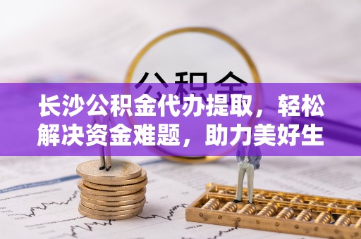 红古长沙公积金代办提取，轻松解决资金难题，助力美好生活