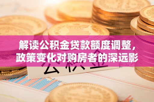 红古解读公积金贷款额度调整，政策变化对购房者的深远影响