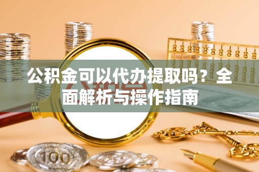 红古公积金可以代办提取吗？全面解析与操作指南