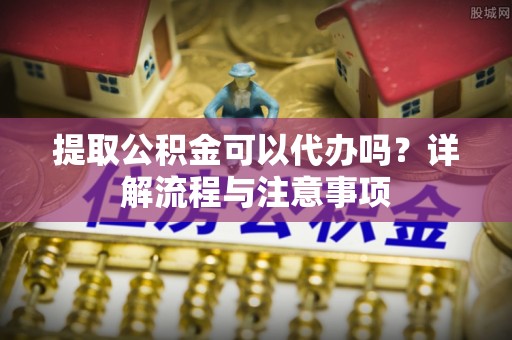 红古提取公积金可以代办吗？详解流程与注意事项