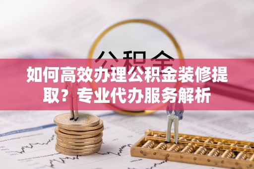 红古如何高效办理公积金装修提取？专业代办服务解析