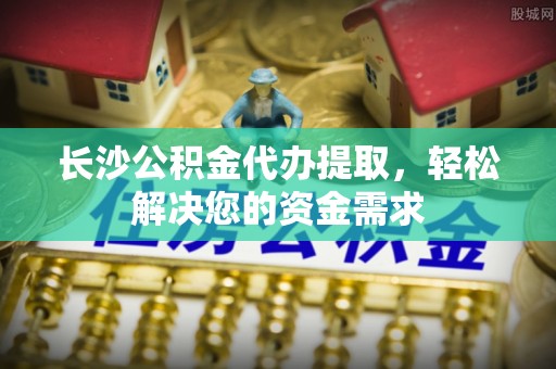 红古长沙公积金代办提取，轻松解决您的资金需求