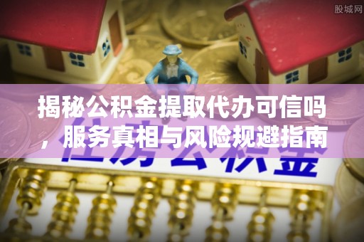 红古揭秘公积金提取代办可信吗，服务真相与风险规避指南