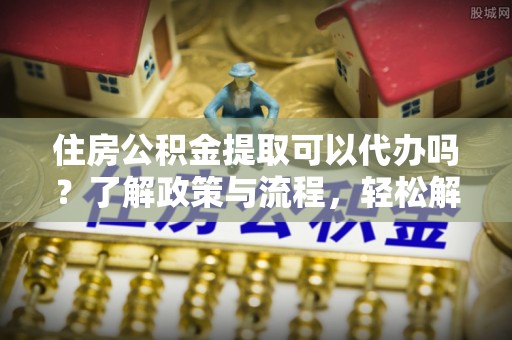 红古住房公积金提取可以代办吗？了解政策与流程，轻松解决疑惑