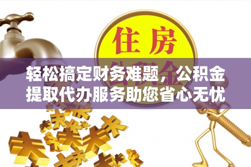 红古轻松搞定财务难题，公积金提取代办服务助您省心无忧
