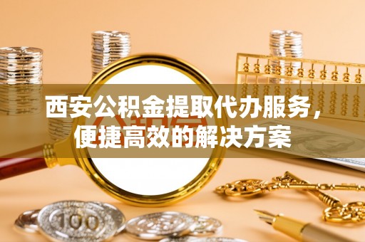 红古西安公积金提取代办服务，便捷高效的解决方案