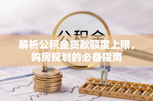 红古解析公积金贷款额度上限，购房规划的必备指南