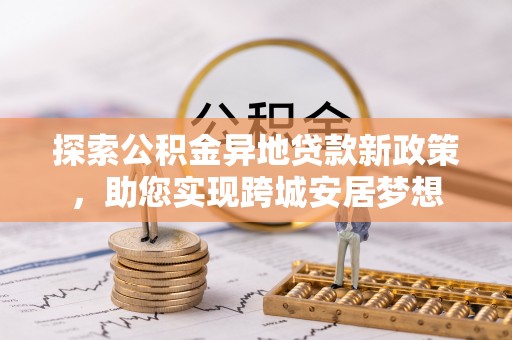 红古探索公积金异地贷款新政策，助您实现跨城安居梦想