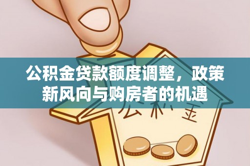 红古公积金贷款额度调整，政策新风向与购房者的机遇