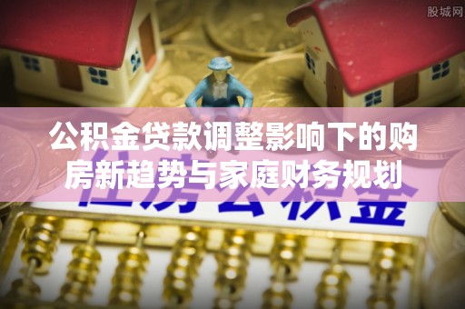 红古公积金贷款调整影响下的购房新趋势与家庭财务规划