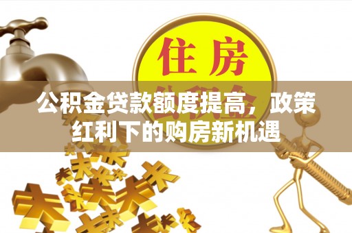 红古公积金贷款额度提高，政策红利下的购房新机遇