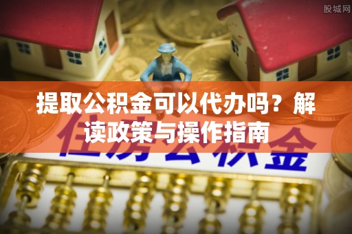 红古提取公积金可以代办吗？解读政策与操作指南