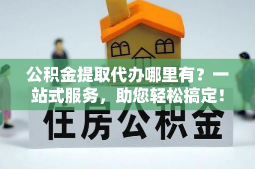 红古公积金提取代办哪里有？一站式服务，助您轻松搞定！