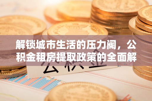 红古解锁城市生活的压力阀，公积金租房提取政策的全面解析与实践指南