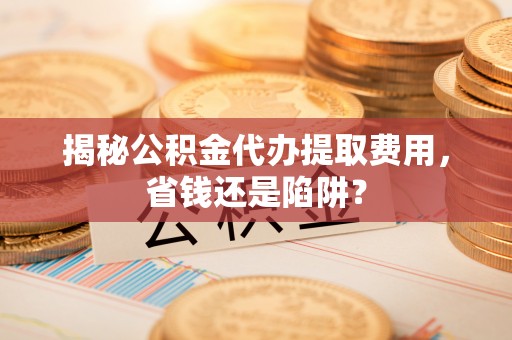 红古揭秘公积金代办提取费用，省钱还是陷阱？