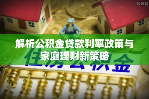 红古解析公积金贷款利率政策与家庭理财新策略