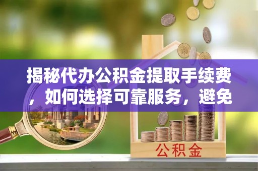 红古揭秘代办公积金提取手续费，如何选择可靠服务，避免隐形陷阱