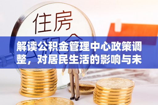 红古解读公积金管理中心政策调整，对居民生活的影响与未来展望