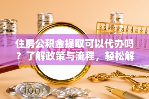 红古住房公积金提取可以代办吗？了解政策与流程，轻松解决你的疑问